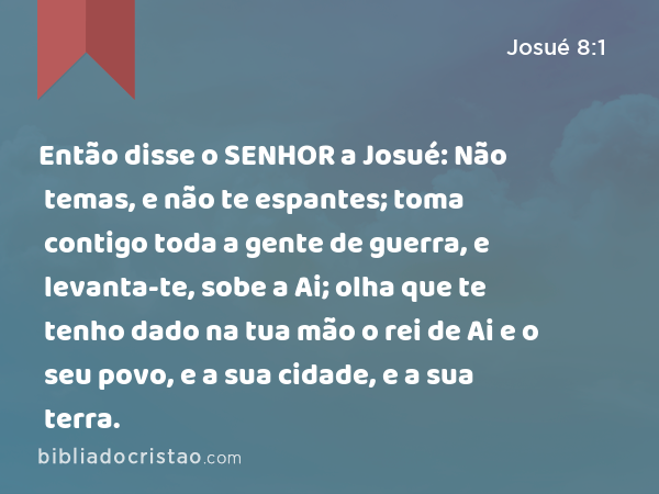 Então disse o SENHOR a Josué: Não temas, e não te espantes; toma contigo toda a gente de guerra, e levanta-te, sobe a Ai; olha que te tenho dado na tua mão o rei de Ai e o seu povo, e a sua cidade, e a sua terra. - Josué 8:1