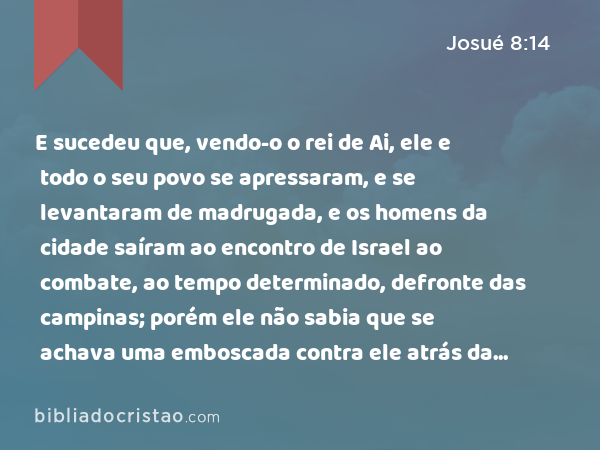 E sucedeu que, vendo-o o rei de Ai, ele e todo o seu povo se apressaram, e se levantaram de madrugada, e os homens da cidade saíram ao encontro de Israel ao combate, ao tempo determinado, defronte das campinas; porém ele não sabia que se achava uma emboscada contra ele atrás da cidade. - Josué 8:14