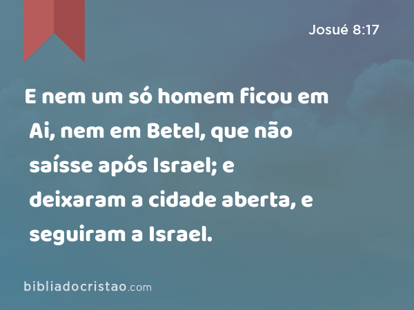 E nem um só homem ficou em Ai, nem em Betel, que não saísse após Israel; e deixaram a cidade aberta, e seguiram a Israel. - Josué 8:17