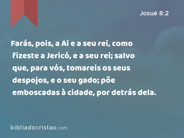 Farás, pois, a Ai e a seu rei, como fizeste a Jericó, e a seu rei; salvo que, para vós, tomareis os seus despojos, e o seu gado; põe emboscadas à cidade, por detrás dela. - Josué 8:2