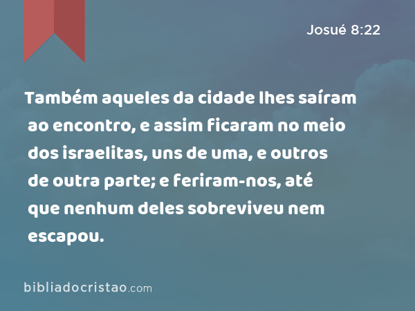 Também aqueles da cidade lhes saíram ao encontro, e assim ficaram no meio dos israelitas, uns de uma, e outros de outra parte; e feriram-nos, até que nenhum deles sobreviveu nem escapou. - Josué 8:22