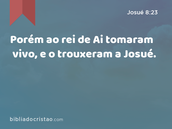 Porém ao rei de Ai tomaram vivo, e o trouxeram a Josué. - Josué 8:23