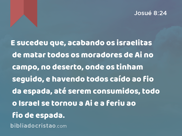 E sucedeu que, acabando os israelitas de matar todos os moradores de Ai no campo, no deserto, onde os tinham seguido, e havendo todos caído ao fio da espada, até serem consumidos, todo o Israel se tornou a Ai e a feriu ao fio de espada. - Josué 8:24