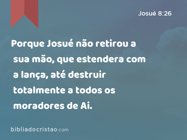 Porque Josué não retirou a sua mão, que estendera com a lança, até destruir totalmente a todos os moradores de Ai. - Josué 8:26