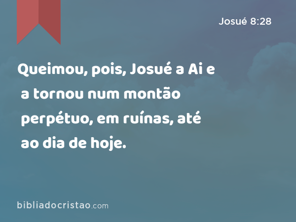 Queimou, pois, Josué a Ai e a tornou num montão perpétuo, em ruínas, até ao dia de hoje. - Josué 8:28