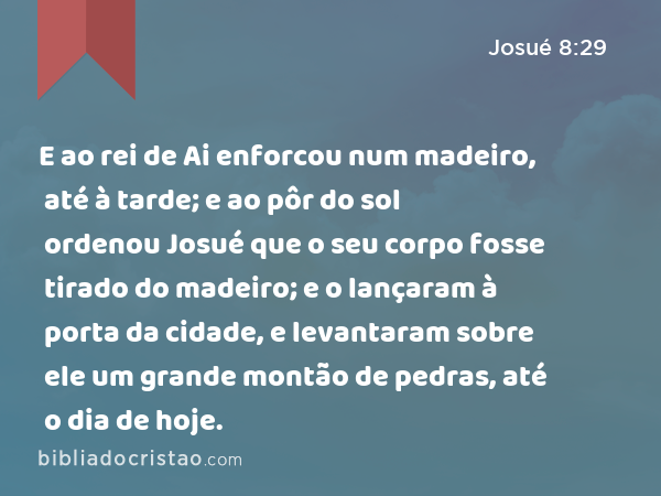 E ao rei de Ai enforcou num madeiro, até à tarde; e ao pôr do sol ordenou Josué que o seu corpo fosse tirado do madeiro; e o lançaram à porta da cidade, e levantaram sobre ele um grande montão de pedras, até o dia de hoje. - Josué 8:29