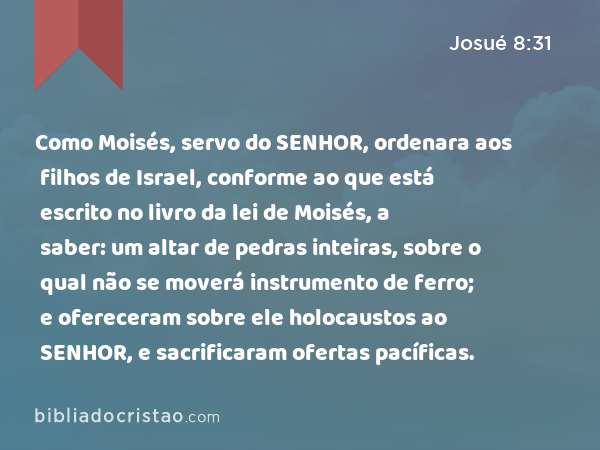 Como Moisés, servo do SENHOR, ordenara aos filhos de Israel, conforme ao que está escrito no livro da lei de Moisés, a saber: um altar de pedras inteiras, sobre o qual não se moverá instrumento de ferro; e ofereceram sobre ele holocaustos ao SENHOR, e sacrificaram ofertas pacíficas. - Josué 8:31