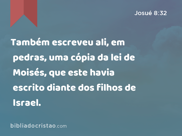 Também escreveu ali, em pedras, uma cópia da lei de Moisés, que este havia escrito diante dos filhos de Israel. - Josué 8:32