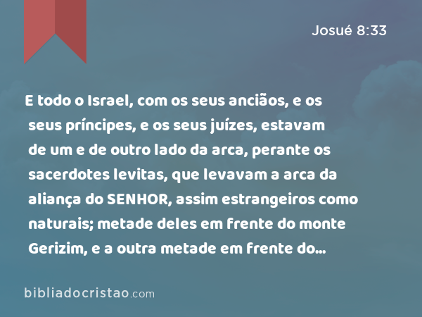 E todo o Israel, com os seus anciãos, e os seus príncipes, e os seus juízes, estavam de um e de outro lado da arca, perante os sacerdotes levitas, que levavam a arca da aliança do SENHOR, assim estrangeiros como naturais; metade deles em frente do monte Gerizim, e a outra metade em frente do monte Ebal, como Moisés, servo do SENHOR, ordenara, para abençoar primeiramente o povo de Israel. - Josué 8:33