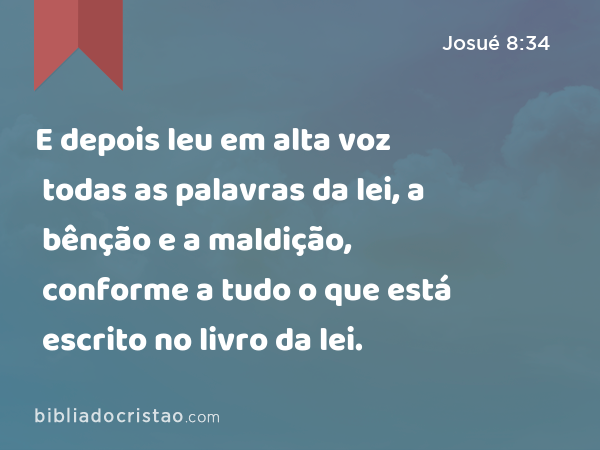 E depois leu em alta voz todas as palavras da lei, a bênção e a maldição, conforme a tudo o que está escrito no livro da lei. - Josué 8:34