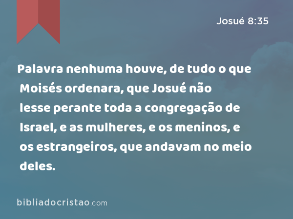 Palavra nenhuma houve, de tudo o que Moisés ordenara, que Josué não lesse perante toda a congregação de Israel, e as mulheres, e os meninos, e os estrangeiros, que andavam no meio deles. - Josué 8:35