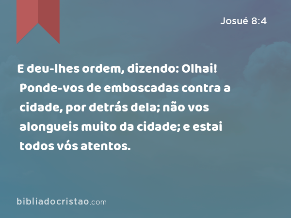 E deu-lhes ordem, dizendo: Olhai! Ponde-vos de emboscadas contra a cidade, por detrás dela; não vos alongueis muito da cidade; e estai todos vós atentos. - Josué 8:4