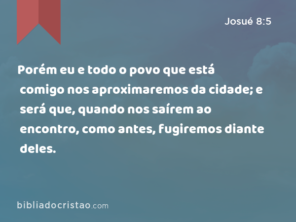 Porém eu e todo o povo que está comigo nos aproximaremos da cidade; e será que, quando nos saírem ao encontro, como antes, fugiremos diante deles. - Josué 8:5