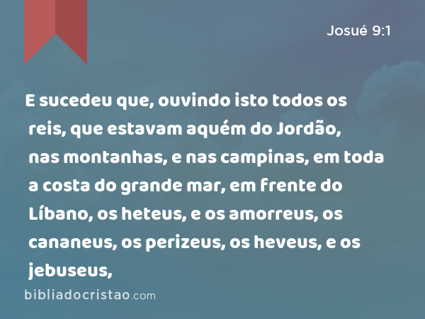 E sucedeu que, ouvindo isto todos os reis, que estavam aquém do Jordão, nas montanhas, e nas campinas, em toda a costa do grande mar, em frente do Líbano, os heteus, e os amorreus, os cananeus, os perizeus, os heveus, e os jebuseus, - Josué 9:1