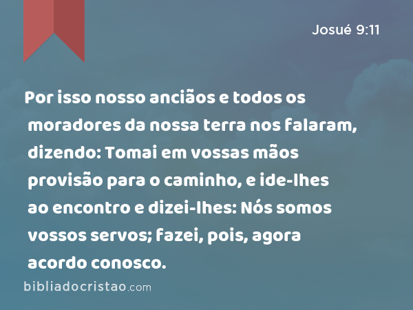 Por isso nosso anciãos e todos os moradores da nossa terra nos falaram, dizendo: Tomai em vossas mãos provisão para o caminho, e ide-lhes ao encontro e dizei-lhes: Nós somos vossos servos; fazei, pois, agora acordo conosco. - Josué 9:11