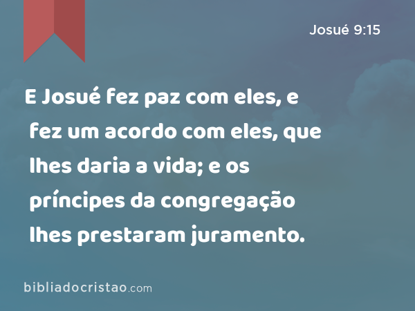 E Josué fez paz com eles, e fez um acordo com eles, que lhes daria a vida; e os príncipes da congregação lhes prestaram juramento. - Josué 9:15