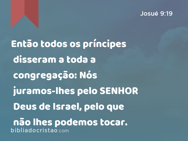 Então todos os príncipes disseram a toda a congregação: Nós juramos-lhes pelo SENHOR Deus de Israel, pelo que não lhes podemos tocar. - Josué 9:19