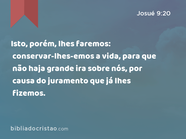 Isto, porém, lhes faremos: conservar-lhes-emos a vida, para que não haja grande ira sobre nós, por causa do juramento que já lhes fizemos. - Josué 9:20