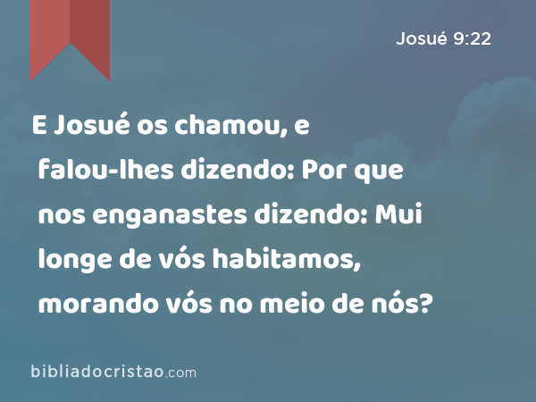 E Josué os chamou, e falou-lhes dizendo: Por que nos enganastes dizendo: Mui longe de vós habitamos, morando vós no meio de nós? - Josué 9:22