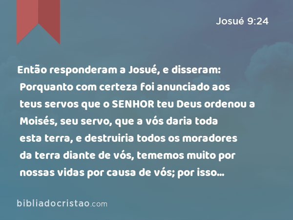 Então responderam a Josué, e disseram: Porquanto com certeza foi anunciado aos teus servos que o SENHOR teu Deus ordenou a Moisés, seu servo, que a vós daria toda esta terra, e destruiria todos os moradores da terra diante de vós, tememos muito por nossas vidas por causa de vós; por isso fizemos assim. - Josué 9:24