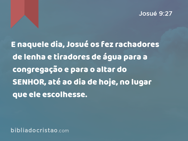 E naquele dia, Josué os fez rachadores de lenha e tiradores de água para a congregação e para o altar do SENHOR, até ao dia de hoje, no lugar que ele escolhesse. - Josué 9:27