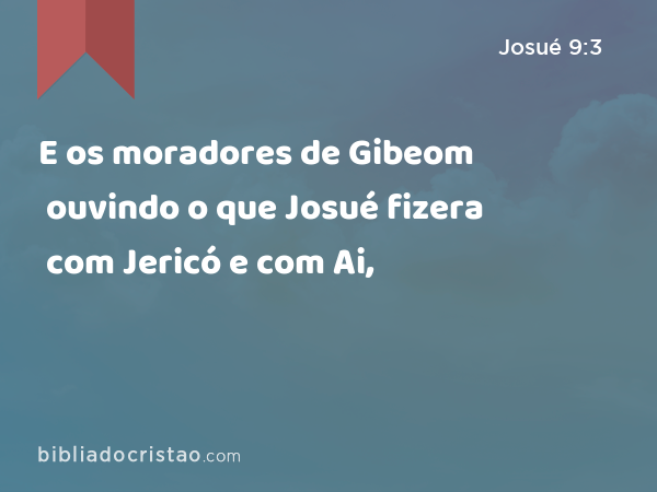 E os moradores de Gibeom ouvindo o que Josué fizera com Jericó e com Ai, - Josué 9:3