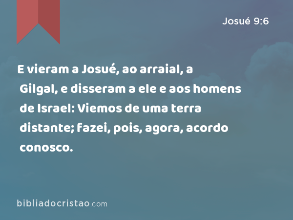 E vieram a Josué, ao arraial, a Gilgal, e disseram a ele e aos homens de Israel: Viemos de uma terra distante; fazei, pois, agora, acordo conosco. - Josué 9:6