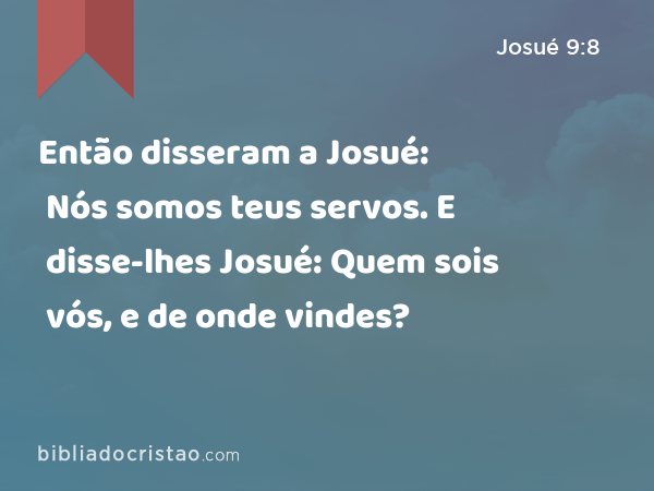 Então disseram a Josué: Nós somos teus servos. E disse-lhes Josué: Quem sois vós, e de onde vindes? - Josué 9:8