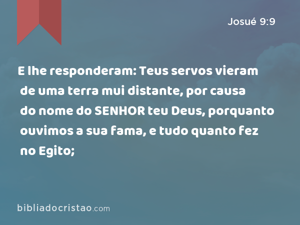 E lhe responderam: Teus servos vieram de uma terra mui distante, por causa do nome do SENHOR teu Deus, porquanto ouvimos a sua fama, e tudo quanto fez no Egito; - Josué 9:9