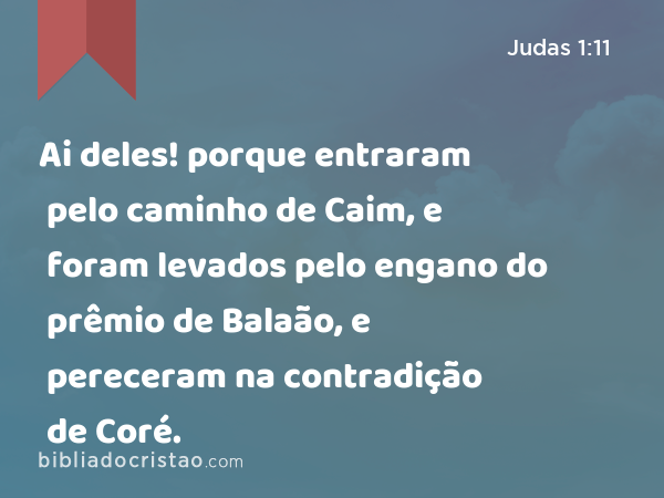 Ai deles! porque entraram pelo caminho de Caim, e foram levados pelo engano do prêmio de Balaão, e pereceram na contradição de Coré. - Judas 1:11