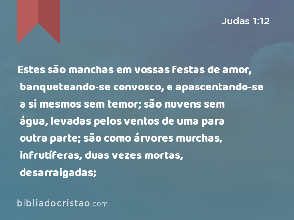 Estes são manchas em vossas festas de amor, banqueteando-se convosco, e apascentando-se a si mesmos sem temor; são nuvens sem água, levadas pelos ventos de uma para outra parte; são como árvores murchas, infrutíferas, duas vezes mortas, desarraigadas; - Judas 1:12