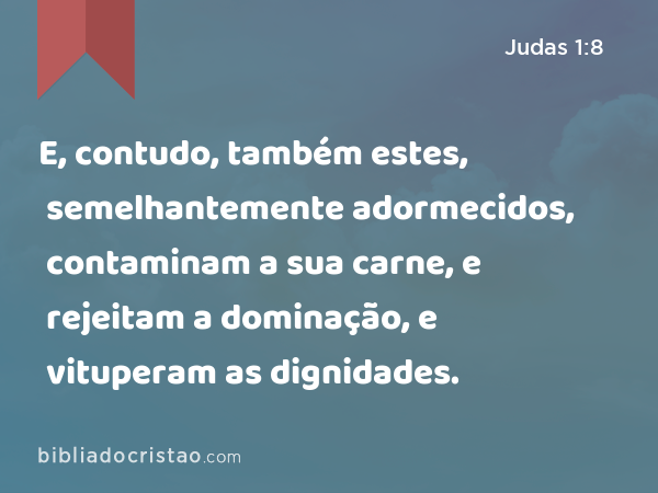 E, contudo, também estes, semelhantemente adormecidos, contaminam a sua carne, e rejeitam a dominação, e vituperam as dignidades. - Judas 1:8