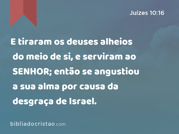 E tiraram os deuses alheios do meio de si, e serviram ao SENHOR; então se angustiou a sua alma por causa da desgraça de Israel. - Juízes 10:16