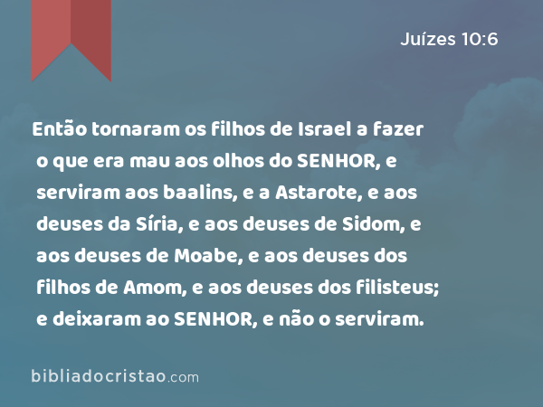 Então tornaram os filhos de Israel a fazer o que era mau aos olhos do SENHOR, e serviram aos baalins, e a Astarote, e aos deuses da Síria, e aos deuses de Sidom, e aos deuses de Moabe, e aos deuses dos filhos de Amom, e aos deuses dos filisteus; e deixaram ao SENHOR, e não o serviram. - Juízes 10:6