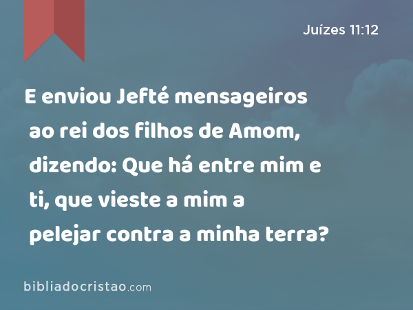 E enviou Jefté mensageiros ao rei dos filhos de Amom, dizendo: Que há entre mim e ti, que vieste a mim a pelejar contra a minha terra? - Juízes 11:12