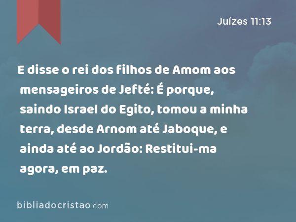 E disse o rei dos filhos de Amom aos mensageiros de Jefté: É porque, saindo Israel do Egito, tomou a minha terra, desde Arnom até Jaboque, e ainda até ao Jordão: Restitui-ma agora, em paz. - Juízes 11:13