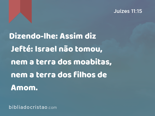 Dizendo-lhe: Assim diz Jefté: Israel não tomou, nem a terra dos moabitas, nem a terra dos filhos de Amom. - Juízes 11:15