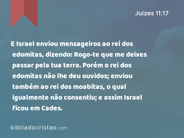 E Israel enviou mensageiros ao rei dos edomitas, dizendo: Rogo-te que me deixes passar pela tua terra. Porém o rei dos edomitas não lhe deu ouvidos; enviou também ao rei dos moabitas, o qual igualmente não consentiu; e assim Israel ficou em Cades. - Juízes 11:17