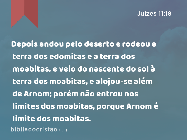 Depois andou pelo deserto e rodeou a terra dos edomitas e a terra dos moabitas, e veio do nascente do sol à terra dos moabitas, e alojou-se além de Arnom; porém não entrou nos limites dos moabitas, porque Arnom é limite dos moabitas. - Juízes 11:18