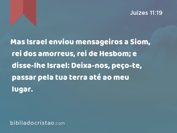 Mas Israel enviou mensageiros a Siom, rei dos amorreus, rei de Hesbom; e disse-lhe Israel: Deixa-nos, peço-te, passar pela tua terra até ao meu lugar. - Juízes 11:19