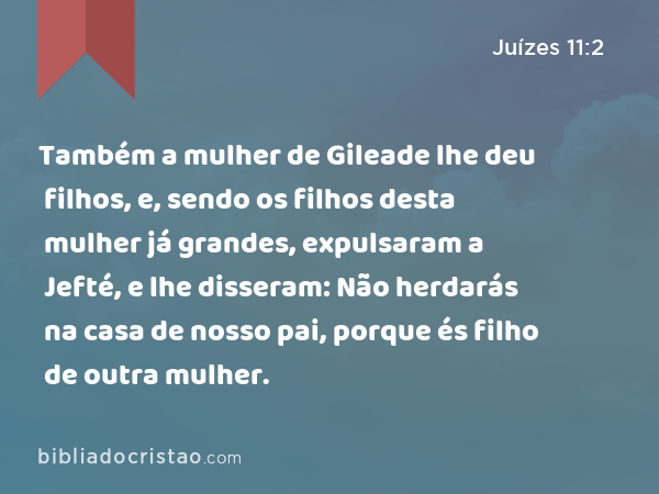 Também a mulher de Gileade lhe deu filhos, e, sendo os filhos desta mulher já grandes, expulsaram a Jefté, e lhe disseram: Não herdarás na casa de nosso pai, porque és filho de outra mulher. - Juízes 11:2