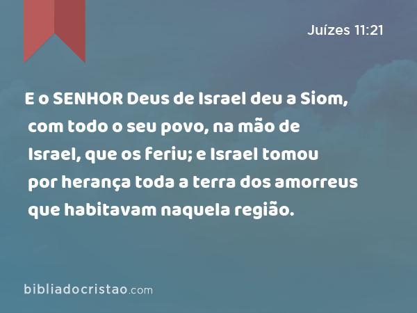 E o SENHOR Deus de Israel deu a Siom, com todo o seu povo, na mão de Israel, que os feriu; e Israel tomou por herança toda a terra dos amorreus que habitavam naquela região. - Juízes 11:21