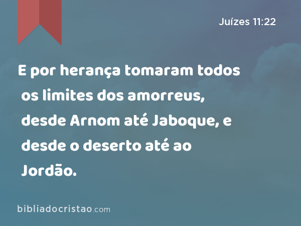 E por herança tomaram todos os limites dos amorreus, desde Arnom até Jaboque, e desde o deserto até ao Jordão. - Juízes 11:22