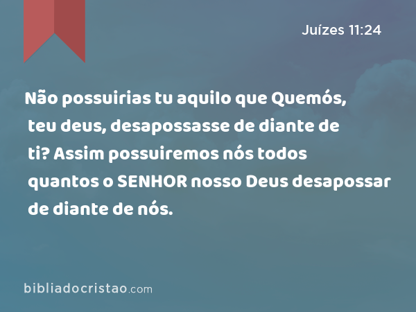 Não possuirias tu aquilo que Quemós, teu deus, desapossasse de diante de ti? Assim possuiremos nós todos quantos o SENHOR nosso Deus desapossar de diante de nós. - Juízes 11:24