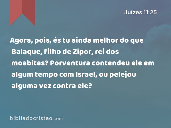 Agora, pois, és tu ainda melhor do que Balaque, filho de Zipor, rei dos moabitas? Porventura contendeu ele em algum tempo com Israel, ou pelejou alguma vez contra ele? - Juízes 11:25