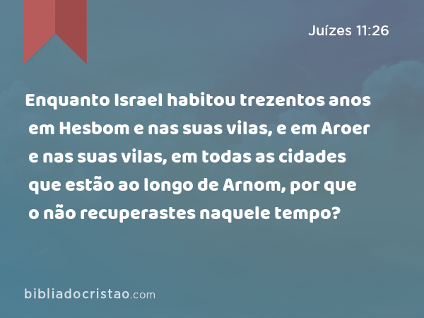 Enquanto Israel habitou trezentos anos em Hesbom e nas suas vilas, e em Aroer e nas suas vilas, em todas as cidades que estão ao longo de Arnom, por que o não recuperastes naquele tempo? - Juízes 11:26