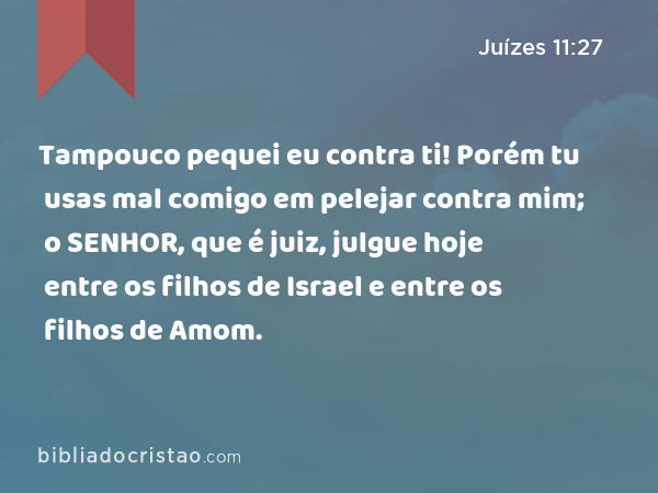 Tampouco pequei eu contra ti! Porém tu usas mal comigo em pelejar contra mim; o SENHOR, que é juiz, julgue hoje entre os filhos de Israel e entre os filhos de Amom. - Juízes 11:27