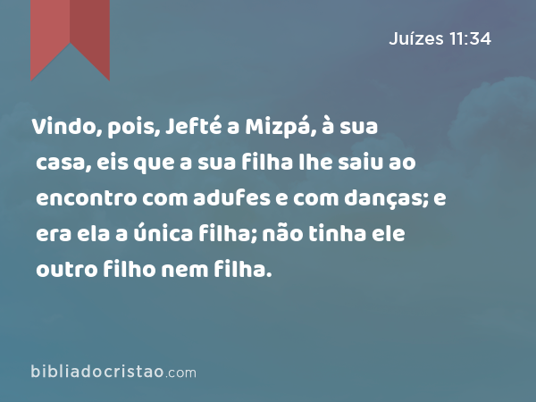 Vindo, pois, Jefté a Mizpá, à sua casa, eis que a sua filha lhe saiu ao encontro com adufes e com danças; e era ela a única filha; não tinha ele outro filho nem filha. - Juízes 11:34