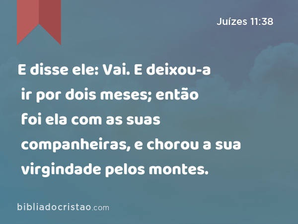 E disse ele: Vai. E deixou-a ir por dois meses; então foi ela com as suas companheiras, e chorou a sua virgindade pelos montes. - Juízes 11:38