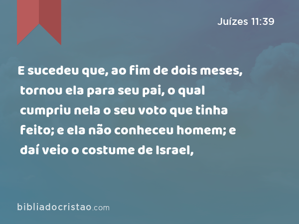 E sucedeu que, ao fim de dois meses, tornou ela para seu pai, o qual cumpriu nela o seu voto que tinha feito; e ela não conheceu homem; e daí veio o costume de Israel, - Juízes 11:39